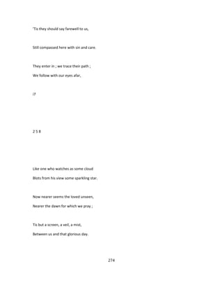 'Tis they should say farewell to us,
Still compassed here with sin and care.
They enter in ; we trace their path ;
We follow with our eyes afar,
i7
2 5 8
Like one who watches as some cloud
Blots from his view some sparkling star.
Now nearer seems the loved unseen,
Nearer the dawn for which we pray ;
Tis but a screen, a veil, a mist,
Between us and that glorious day.
274
 