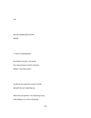 259
ON THE SUDDEN DEATH OF AN
INFANT.
T T was an undivided grief,
Not broken into parts, and spread
O'er long and weary months and years :
Mother ! thy child is dead !
He did not dry up like the summer's brook
Beneath the sun's absorbing ray,
Which the eye watches in its slackening course,
Slow-ebbing in its current, day by day.
275
 