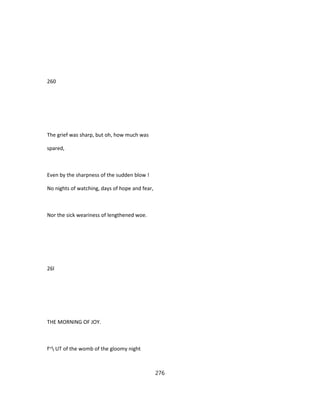 260
The grief was sharp, but oh, how much was
spared,
Even by the sharpness of the sudden blow !
No nights of watching, days of hope and fear,
Nor the sick weariness of lengthened woe.
26l
THE MORNING OF JOY.
f~ UT of the womb of the gloomy night
276
 