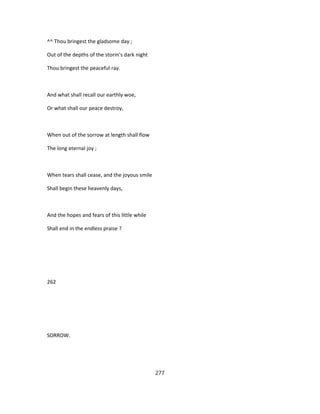 ^^ Thou bringest the gladsome day ;
Out of the depths of the storm's dark night
Thou bringest the peaceful ray.
And what shall recall our earthly woe,
Or what shall our peace destroy,
When out of the sorrow at length shall flow
The long eternal joy ;
When tears shall cease, and the joyous smile
Shall begin these heavenly days,
And the hopes and fears of this little while
Shall end in the endless praise ?
262
SORROW.
277
 