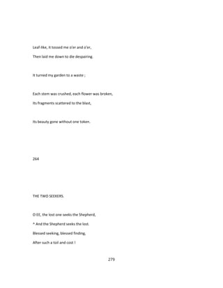 Leaf-like, it tossed me o'er and o'er,
Then laid me down to die despairing.
It turned my garden to a waste ;
Each stem was crushed, each flower was broken,
Its fragments scattered to the blast,
Its beauty gone without one token.
264
THE TWO SEEKERS.
O EE, the lost one seeks the Shepherd,
^ And the Shepherd seeks the lost.
Blessed seeking, blessed finding,
After such a toil and cost !
279
 