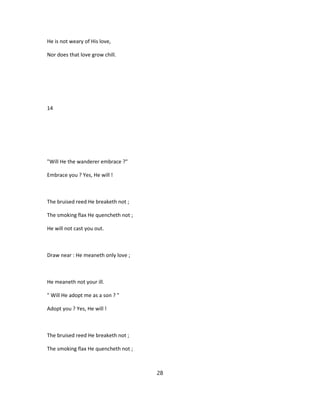 He is not weary of His love,
Nor does that love grow chill.
14
"Will He the wanderer embrace ?"
Embrace you ? Yes, He will !
The bruised reed He breaketh not ;
The smoking flax He quencheth not ;
He will not cast you out.
Draw near : He meaneth only love ;
He meaneth not your ill.
" Will He adopt me as a son ? "
Adopt you ? Yes, He will !
The bruised reed He breaketh not ;
The smoking flax He quencheth not ;
28
 