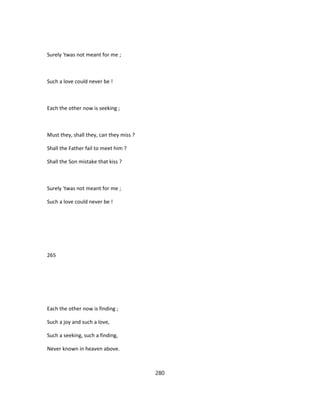 Surely 'twas not meant for me ;
Such a love could never be !
Each the other now is seeking ;
Must they, shall they, can they miss ?
Shall the Father fail to meet him ?
Shall the Son mistake that kiss ?
Surely 'twas not meant for me ;
Such a love could never be !
265
Each the other now is finding ;
Such a joy and such a love,
Such a seeking, such a finding,
Never known in heaven above.
280
 