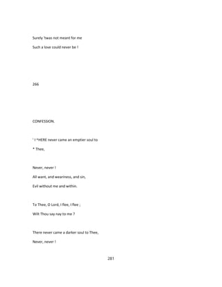 Surely 'twas not meant for me
Such a love could never be !
266
CONFESSION.
' I ^HERE never came an emptier soul to
* Thee,
Never, never !
All want, and weariness, and sin,
Evil without me and within.
To Thee, O Lord, I flee, I flee ;
Wilt Thou say nay to me ?
There never came a darker soul to Thee,
Never, never !
281
 
