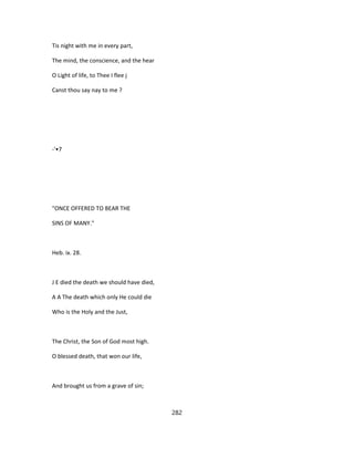 Tis night with me in every part,
The mind, the conscience, and the hear
O Light of life, to Thee I flee j
Canst thou say nay to me ?
-'•7
"ONCE OFFERED TO BEAR THE
SINS OF MANY."
Heb. ix. 28.
J E died the death we should have died,
A A The death which only He could die
Who is the Holy and the Just,
The Christ, the Son of God most high.
O blessed death, that won our life,
And brought us from a grave of sin;
282
 
