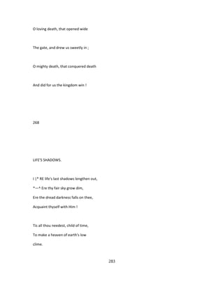 O loving death, that opened wide
The gate, and drew us sweetly in ;
O mighty death, that conquered death
And did for us the kingdom win !
268
LIFE'S SHADOWS.
I |* RE life's last shadows lengthen out,
*—^ Ere thy fair sky grow dim,
Ere the dread darkness falls on thee,
Acquaint thyself with Him !
Tis all thou needest, child of time,
To make a heaven of earth's low
clime.
283
 