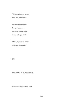 " Arise, my love, my fair one ;
Arise, and come away."
The winter now is past ;
The spring is come ;
The turtle's tender voice
Is now no longer dumb :
" Arise, my love, my fair one ;
Arise, and come away."
270
PARAPHRASE OF ISAIAH LX. 19, 20.
r I ^HAT sun tkou shalt not need,
285
 