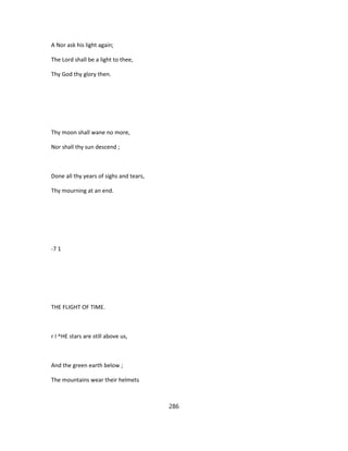 A Nor ask his light again;
The Lord shall be a light to thee,
Thy God thy glory then.
Thy moon shall wane no more,
Nor shall thy sun descend ;
Done all thy years of sighs and tears,
Thy mourning at an end.
-7 1
THE FLIGHT OF TIME.
r I ^HE stars are still above us,
And the green earth below ;
The mountains wear their helmets
286
 