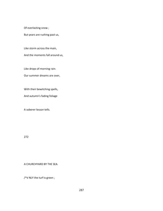 Of everlasting snow ;
But years are rushing past us,
Like storm across the main,
And the moments fall around us,
Like drops of morning rain.
Our summer dreams are over,
With their bewitching spells,
And autumn's fading foliage
A soberer lesson tells.
272
A CHURCHYARD BY THE SEA.
/^V NLY the turf is green ;
287
 
