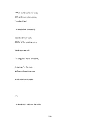 ^-^^ All round is wild and bare ;
O life and resurrection, come,
To make all fair !
The wave sends up its spray
Upon the broken wall ;
O Stiller of the breaking wave,
Speak when we call !
The long grass moves and bends,
As sighing o'er the dead ;
No flower above the graves
Waves its luxuriant head.
273
The white moss sheathes the stone,
288
 