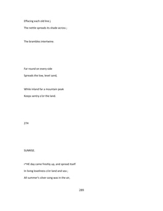 Effacing each old line j
The nettle spreads its shade across ;
The brambles intertwine.
Far round on every side
Spreads the low, level sand,
While inland far a mountain peak
Keeps sentry o'er the land.
274
SUNRISE.
r^HE day came freshly up, and spread itself
In living loveliness o'er land and sea ;
All summer's silver song was in the air,
289
 