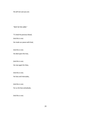 He will not cast you out.
"REST IN THE LORD."
T E shed His precious blood,
And this is rest.
He made our peace with God,
And this is rest.
He died upon the tree,
And this is rest.
He rose again for thee,
And this is rest.
He lives and intercedes,
And this is rest.
For us He lives and pleads,
And this is rest.
29
 