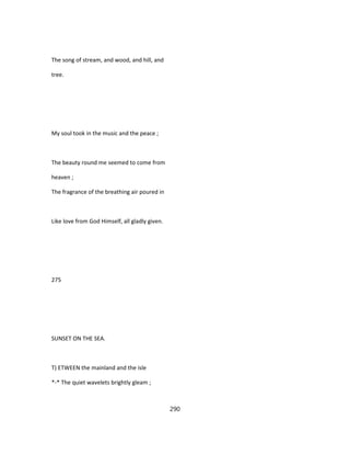 The song of stream, and wood, and hill, and
tree.
My soul took in the music and the peace ;
The beauty round me seemed to come from
heaven ;
The fragrance of the breathing air poured in
Like love from God Himself, all gladly given.
275
SUNSET ON THE SEA.
T) ETWEEN the mainland and the isle
*-* The quiet wavelets brightly gleam ;
290
 