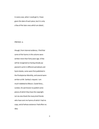 In every case, when I could get it, I have
given the date of each piece, but it is only
a few of the later ones which are dated ;
PREFACE. ix
though, from internal evidence, I find that
some of the hymns in this volume were
written more than forty years ago. A few
will be recognized as having already ap-
peared in print in different periodicals and
hymn-books; some were first published in
the Presbyterian Monthly, and several were
written at Mr. Sankey's request. I am
much indebted to Messrs. Castell Bros.,
London, for permission to publish some
pieces of which they have the copyright.
Let me also thank the many kind friends
who have sent me hymns of which I had no
copy, and of whose existence I had often no
idea.
3
 