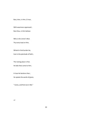 Rest, then, in Him, O man,
With weariness oppressed ;
Rest thou, in Him believe
Who is the sinner's Rest.
Thy every load on Him,
Whate'er that burden be,
Cast in the plenitude of faith ;
The resting-place is free.
He bids thee come to Him ;
In love He beckons thee ;
He speaks the words of grace,
" Come, and find rest in Me."
>7
30
 