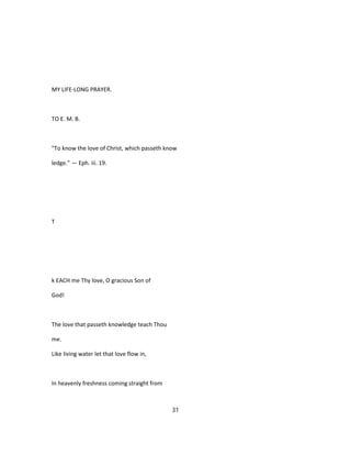 MY LIFE-LONG PRAYER.
TO E. M. B.
"To know the love of Christ, which passeth know
ledge.'' — Eph. iii. 19.
T
k EACH me Thy love, O gracious Son of
God!
The love that passeth knowledge teach Thou
me.
Like living water let that love flow in,
In heavenly freshness coming straight from
31
 