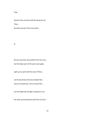 Thee.
Quench Thou my thirst with this great love of
Thine :
No other love but Thine can satisfy ;
jS
No love save that, that welleth from the cross,
Can the deep want of this poor soul supply.
Light up my spirit with this love of Thine ;
Let the day break and every shadow flee ;
Cast out all darkness, cast out every fear ;
Let this bright love be light and peace to me.
Oh, feed my famished soul with Thy rich love !
32
 