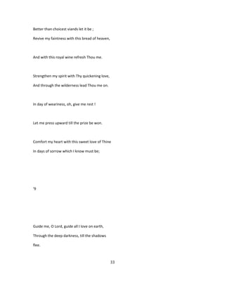Better than choicest viands let it be ;
Revive my faintness with this bread of heaven,
And with this royal wine refresh Thou me.
Strengthen my spirit with Thy quickening love,
And through the wilderness lead Thou me on.
In day of weariness, oh, give me rest !
Let me press upward till the prize be won.
Comfort my heart with this sweet love of Thine
In days of sorrow which I know must be;
'9
Guide me, O Lord, guide all I love on earth,
Through the deep darkness, till the shadows
flee.
33
 