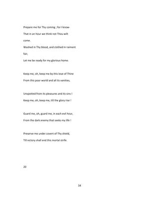 Prepare me for Thy coming ; for I know-
That in an hour we think not Thou wilt
come.
Washed in Thy blood, and clothed in raiment
fair,
Let me be ready for my glorious home.
Keep me, oh, keep me by this love of Thine
From this poor world and all its vanities,
Unspotted from its pleasures and its sins !
Keep me, oh, keep me, till the glory rise !
Guard me, oh, guard me, in each evil hour,
From the dark enemy that seeks my life !
Preserve me under covert of Thy shield,
Till victory shall end this mortal strife.
20
34
 