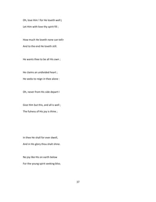 Oh, love Him ! for He loveth well j
Let Him with love thy spirit fill ;
How much He loveth none can tell>
And to the end He loveth still.
He wants thee to be all His own ;
He claims an undivided heart ;
He seeks to reign in thee alone :
Oh, never from His side depart I
Give Him but this, and all is well ;
The fulness of His joy is thine ;
In thee He shall for ever dwell,
And in His glory thou shalt shine.
No joy like His on earth below
For the young spirit seeking bliss.
37
 