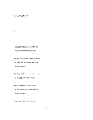 " Lovest thou Me ? "
2*
Feeding the flock, for whom Thy life
Thou gavest on the cross of woe,
We seek the pastures green, and there
The voice that searches us we know :
" Lovest thou Me ? "
Watching the fold, of which Thou art
The loving Shepherd ever near,
We face the prowling foe, as falls
The well-known voice upon our ear :
" Lovest thou Me ? "
Teaching the dull and obdurate
39
 