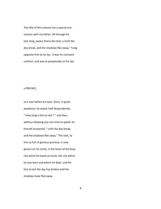 The title of this volume has a special con-
nection with my father. All through his
last, long, weary illness the text, u Until the
day break, and the shadows flee away," hung
opposite him as he lay ; it was his constant
comfort, and was as perpetually on his lips
x PREFACE.
as it was before his eyes. Once, in great
weakness, he asked, half-despondently,
" How long is this to last ? " and then,
without allowing any one time to speak, he
himself answered, " Until the day break,
and the shadows flee away." This text, to
him so full of glorious promise, is now
graven on his tomb, in the heart of the busy
city which he loved so much, the city where
he was born and where he died ; and for
him at last the day has broken and the
shadows have fled away.
4
 