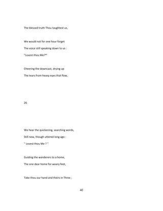 The blessed truth Thou taughtest us,
We would not for one hour forget
The voice still speaking down to us :
"Lovest thou Me?*'
Cheering the downcast, drying up
The tears from heavy eyes that flow,
26
We hear the quickening, searching words,
Still new, though uttered long ago :
" Lovest thou Me ? "
Guiding the wanderers to a home,
The one dear home for weary feet,
Take thou our hand and theirs in Thine ;
40
 