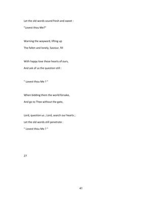Let the old words sound fresh and sweet :
"Lovest thou Me?"
Warning the wayward, lifting up
The fallen and lonely, Saviour, fill
With happy love these hearts of ours,
And ask of us the question still :
" Lovest thou Me ? "
When bidding them the world forsake,
And go to Thee without the gate,
Lord, question us ; Lord, search our hearts ;
Let the old words still penetrate :
" Lovest thou Me ? "
27
41
 