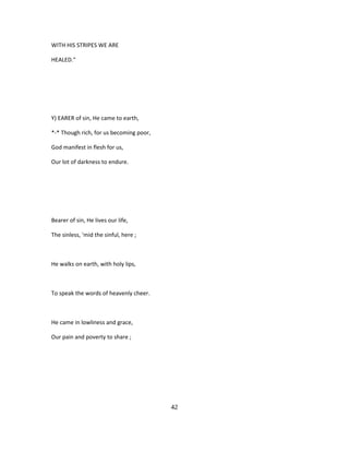 WITH HIS STRIPES WE ARE
HEALED."
Y) EARER of sin, He came to earth,
*-* Though rich, for us becoming poor,
God manifest in flesh for us,
Our lot of darkness to endure.
Bearer of sin, He lives our life,
The sinless, 'mid the sinful, here ;
He walks on earth, with holy lips,
To speak the words of heavenly cheer.
He came in lowliness and grace,
Our pain and poverty to share ;
42
 