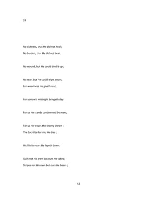 28
No sickness, that He did not heal ;
No burden, that He did not bear.
No wound, but He could bind it up ;
No tear, but He could wipe away ;
For weariness He giveth rest,
For sorrow's midnight bringeth day.
For us He stands condemned by men ;
For us He wears the thorny crown ;
The Sacrifice for sin, He dies ;
His life for ours He layeth down.
Guilt not His own but ours He takes j
Stripes not His own but ours He bears ;
43
 