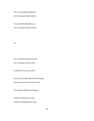 For us is scourged and buffeted ;
For us the purple robe He wears.
For us He drinks the bitter cup,
For us receives the felon's doom ;
2 9
For us He bows beneath the curse,
For us descends into the tomb.
Tis finished : He has done it all ;
Peace He has made 'twixt earth and heaven.
That cross proclaims the Father's love,
The cancelled debt, the sin forgiven.
To Father and to Son the song
Of joy and thankfulness we raise,
44
 