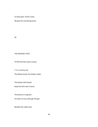 To Holy Spirit, Three in One,
We give the everlasting praise.
30
THE HEAVENLY PILOT.
TV^EEP the helm well in hand j
^ It is a stormy sea;
The billows break, the timbers shake,
The barque rolls heavily.
Keep the helm well in hand ;
The breeze is rising fast ;
Yet slack not sail, although the gale
Bendeth the noble mast.
45
 