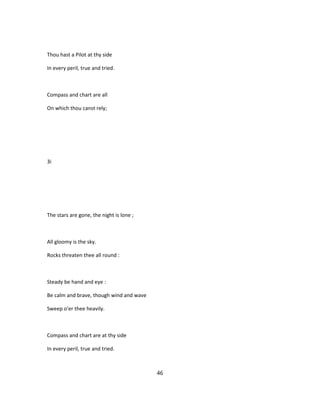Thou hast a Pilot at thy side
In every peril, true and tried.
Compass and chart are all
On which thou canst rely;
3i
The stars are gone, the night is lone ;
All gloomy is the sky.
Rocks threaten thee all round :
Steady be hand and eye :
Be calm and brave, though wind and wave
Sweep o'er thee heavily.
Compass and chart are at thy side
In every peril, true and tried.
46
 