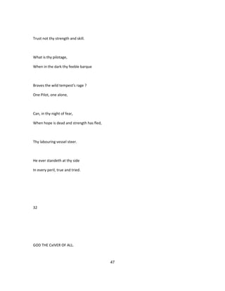 Trust not thy strength and skill.
What is thy pilotage,
When in the dark thy feeble barque
Braves the wild tempest's rage ?
One Pilot, one alone,
Can, in thy night of fear,
When hope is dead and strength has fled,
Thy labouring vessel steer.
He ever standeth at thy side
In every peril, true and tried.
32
GOD THE CxIVER OF ALL.
47
 