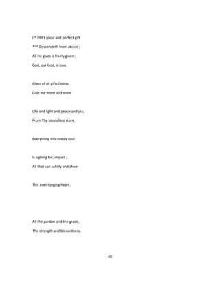 I ^ VERY good and perfect gift
*~^ Descendeth from above ;
All He gives is freely given ;
God, our God, is love.
Giver of all gifts Divine,
Give me more and more
Life and light and peace and joy,
From Thy boundless store.
Everything this needy soul
Is sighing for, impart ;
All that can satisfy and cheer
This ever-longing heart ;
All the pardon and the grace,
The strength and blessedness,
48
 