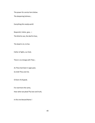 The power for service here below.
The deepening holiness ;
Everything this needy world
Requireth, Father, give, —
The blind to see, the deaf to hear,
The dead in sin, to live.
Father of lights, our God,
There is no change with Thee ;
As Thou hast been in ages past,
So shalt Thou ever be.
O Giver of all good,
For evermore the same,
Hear when we plead Thy love and truth,
In the one blessed Name !
49
 