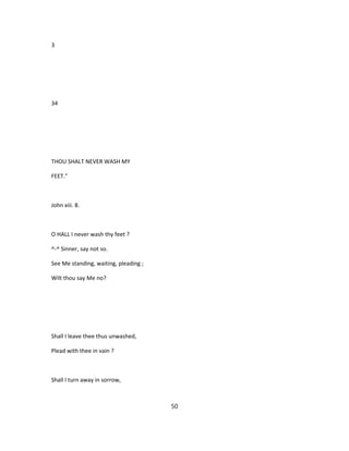 3
34
THOU SHALT NEVER WASH MY
FEET."
John xiii. 8.
O HALL I never wash thy feet ?
^-^ Sinner, say not so.
See Me standing, waiting, pleading ;
Wilt thou say Me no?
Shall I leave thee thus unwashed,
Plead with thee in vain ?
Shall I turn away in sorrow,
50
 