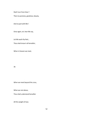 Shall I turn from thee ?
Then no pureness, goodness, beauty,
And no part with Me !
Once again, oh, hear Me say,
Let Me wash thy feet ;
Thou shalt know it all hereafter,
When in heaven we meet.
36
When we meet beyond the cross,
When we rest above,
Thou shalt understand hereafter
All this weight of love.
52
 