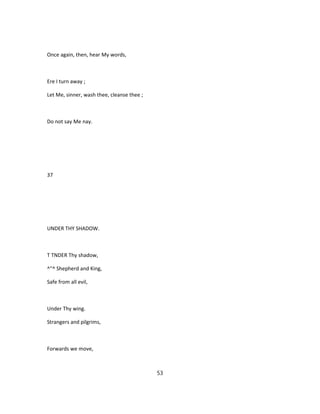 Once again, then, hear My words,
Ere I turn away ;
Let Me, sinner, wash thee, cleanse thee ;
Do not say Me nay.
37
UNDER THY SHADOW.
T TNDER Thy shadow,
^"^ Shepherd and King,
Safe from all evil,
Under Thy wing.
Strangers and pilgrims,
Forwards we move,
53
 