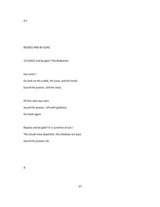 4 o
REJOICE AND BE GLAD.
13 EJOICE and be glad ! The Redeemer
has come !
Go look on His cradle, His cross, and His tomb.
Sound His praises ; tell the story
Of Him who was slain.
Sound His praises ; tell with gladness,
He liveth again.
Rejoice and be glad ! It is sunshine at last !
The clouds have departed ; the shadows are past.
Sound His praises, etc.
4'
57
 