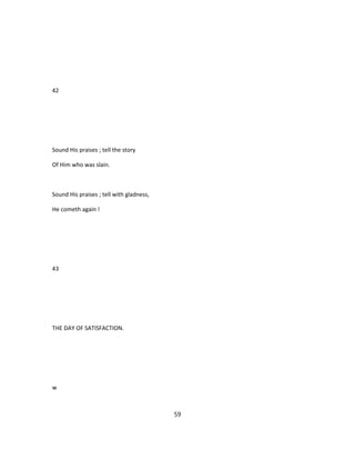 42
Sound His praises ; tell the story
Of Him who was slain.
Sound His praises ; tell with gladness,
He cometh again !
43
THE DAY OF SATISFACTION.
w
59
 