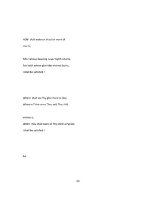 HEN I shall wake on that fair morn of
morns,
After whose dawning never night returns,
And with whose glory day eternal burns,
I shall be satisfied !
When I shall see Thy glory face to face,
When in Thine arms Thou wilt Thy child
embrace,
When Thou shalt open all Thy stores of grace,
I shall be satisfied !
44
60
 
