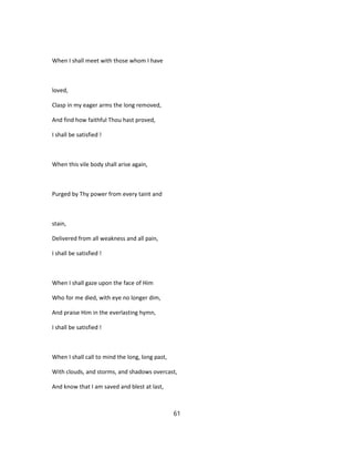 When I shall meet with those whom I have
loved,
Clasp in my eager arms the long removed,
And find how faithful Thou hast proved,
I shall be satisfied !
When this vile body shall arise again,
Purged by Thy power from every taint and
stain,
Delivered from all weakness and all pain,
I shall be satisfied !
When I shall gaze upon the face of Him
Who for me died, with eye no longer dim,
And praise Him in the everlasting hymn,
I shall be satisfied !
When I shall call to mind the long, long past,
With clouds, and storms, and shadows overcast,
And know that I am saved and blest at last,
61
 