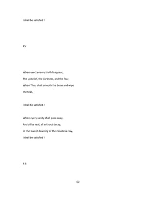 I shall be satisfied !
45
When ever) enemy shall disappear,
The unbelief, the darkness, and the fear,
When Thou shalt smooth the brow and wipe
the tear,
I shall be satisfied !
When every vanity shall pass away,
And all be real, all without decay,
In that sweet dawning of the cloudless clay,
I shall be satisfied !
4 6
62
 