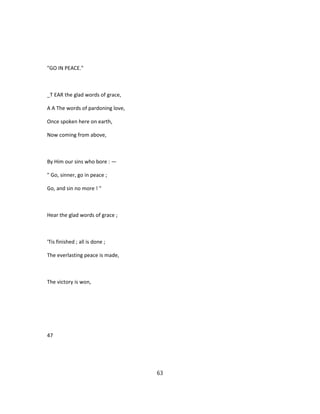 "GO IN PEACE."
_T EAR the glad words of grace,
A A The words of pardoning love,
Once spoken here on earth,
Now coming from above,
By Him our sins who bore : —
" Go, sinner, go in peace ;
Go, and sin no more ! "
Hear the glad words of grace ;
'Tis finished ; all is done ;
The everlasting peace is made,
The victory is won,
47
63
 