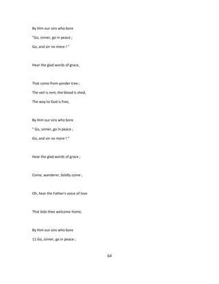By Him our sins who bore
"Go, sinner, go in peace ;
Go, and sin no more ! "
Hear the glad words of grace,
That come from yonder tree ;
The veil is rent, the blood is shed,
The way to God is free,
By Him our sins who bore
" Go, sinner, go in peace ;
Go, and sin no more ! "
Hear the glad words of grace ;
Come, wanderer, boldly come ;
Oh, hear the Father's voice of love
That bids thee welcome home,
By Him our sins who bore
11 Go, sinner, go in peace ;
64
 