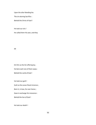 Upon the altar bleeding lies
The sin-atoning Sacrifice :
Behold the Christ of God !
He took our sins !
He called them His own, and they
49
On Him as the Sin-offering lay ;
He bore each one of them away :
Behold the Lamb of God !
He took our guilt !
Guilt as the ocean-flood immense ;
Bore it, in love, for ever hence ;
Gave in exchange His innocence :
Behold the Son of God !
He took our death !
66
 