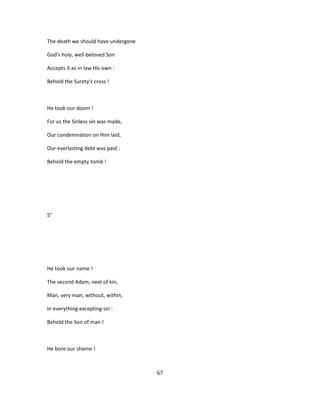 The death we should have undergone
God's holy, well-beloved Son
Accepts it as in law His own :
Behold the Surety's cross !
He took our doom !
For us the Sinless sin was made,
Our condemnation on Him laid,
Our everlasting debt was paid :
Behold the empty tomb !
5°
He took our name !
The second Adam, next of kin,
Man, very man, without, within,
In everything excepting sin :
Behold the Son of man !
He bore our shame !
67
 