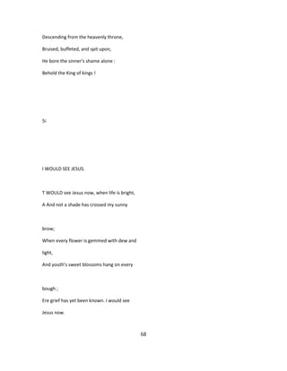 Descending from the heavenly throne,
Bruised, buffeted, and spit upon,
He bore the sinner's shame alone :
Behold the King of kings !
5i
I WOULD SEE JESUS.
T WOULD see Jesus now, when life is bright,
A And not a shade has crossed my sunny
brow;
When every flower is gemmed with dew and
light,
And youth's sweet blossoms hang on every
bough ;
Ere grief has yet been known. I would see
Jesus now.
68
 