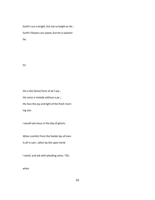 Earth's sun is bright, but not so bright as He ;
Earth's flowers are sweet, but He is sweeter
far.
52
His is the fairest form of all I see ;
His voice is melody without a jar ;
His face the joy and light of the fresh morn
ing star.
I would see Jesus in the day of gloom,
When comfort from the feeble lips of men
Is all in vain ; when by the open tomb
I stand, and ask with pleading voice, "Oh,
when
69
 